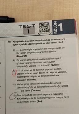 TEST
1
LPSB13EDE22-047
10. Aşağıdaki cümlelerin hangisinde boş bırakılan yere
ayraç içindeki sözcük getirilirse bilgi yanlışı olur?
C)
BÖLÜM
1100
A) önemli kişilerin yaşamını ele alan yazılardır, bu
tür yazıları belgelere dayandırmak gerekir.
(Biyografi)
B) Bir kişinin gördüklerini ve düşündüklerini günü
gününe yazarak ve üstüne tarih koyarak
oluşturduğu yazılara -
adı verilir. (Günlük)
‒‒‒‒
bir sanat ya da düşünce yapıtının içeriğini,
yapısını anlatan; onun değerli ve değersiz yanlarını,
gerektiğinde belgeler ve örneklerle belirten
yazılardır. (Makale)
D) Herhangi bir konu üzerinde kesin bir sonuca
varmadan görüş ve düşüncelerin anlatıldığı yazılara
adı verilir. (Deneme)
E) Otobiyografide kişi kendi yaşamına odaklanır; ---
türündeki yazılarda ise kendi yaşamından çok devri
ve çevresini anlatır. (Anı)