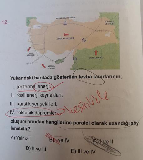 12.
EGE
LEVHASI
AFRIKA
LEVHASI
D) II ve III
KARADENİZ LEVHASI
ANADOLU LEVHASI
↑
ARAPLEVHABI
Yukarıdaki haritada gösterilen levha sınırlarının;
I. jeotermal enerji,
II. fosil enerji kaynakları,
III. karstik yer şekilleri,
TV. tektonik depremler
oluşumlarınd