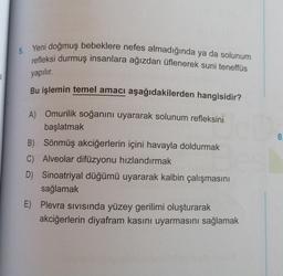 Ki
5.
Yeni doğmuş bebeklere nefes almadığında ya da solunum
refleksi durmuş insanlara ağızdan üflenerek suni teneffüs
yapılır.
Bu işlemin temel amacı aşağıdakilerden hangisidir?
A) Omurilik soğanını uyararak solunum refleksini
başlatmak
B) Sönmüş akciğerlerin içini havayla doldurmak
C) Alveolar difüzyonu hızlandırmak
D) Sinoatriyal düğümü uyararak kalbin çalışmasını
sağlamak
E) Plevra Sivisında yüzey gerilimi oluşturarak
akciğerlerin diyafram kasını uyarmasını sağlamak
8.