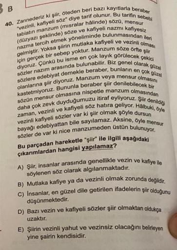 B
40. Zannederiz ki şiir, öteden beri bazı kayıtlarla beraber
"vezinli, kafiyeli söz" diye tarif olunur. Bu tarifin sebebi
tabiatın manzum (misralar hâlinde) sözü, mensur
(düzyazı şeklinde) söze ve kafiyeli nazmı kafiyesiz
nazma tercih etmek yöneliminde bu