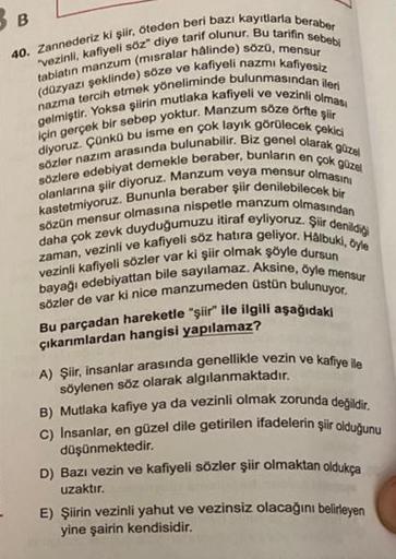 B
40. Zannederiz ki şiir, öteden beri bazı kayıtlarla beraber
"vezinli, kafiyeli söz" diye tarif olunur. Bu tarifin sebebi
tabiatın manzum (misralar hâlinde) sözü, mensur
(düzyazı şeklinde) söze ve kafiyeli nazmı kafiyesiz
nazma tercih etmek yöneliminde bu