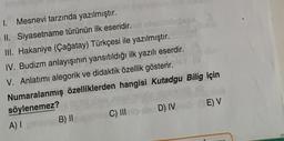 1. Mesnevi tarzında yazılmıştır.
II. Siyasetname türünün ilk eseridir.
III. Hakaniye (Çağatay) Türkçesi ile yazılmıştır.
IV. Budizm anlayışının yansıtıldığı ilk yazılı eserdir.
V. Anlatımı alegorik ve didaktik özellik gösterir.
Numaralanmış özelliklerden hangisi Kutadgu Bilig için
söylenemez?
A) I
B) II
C) III
D) IVE) V