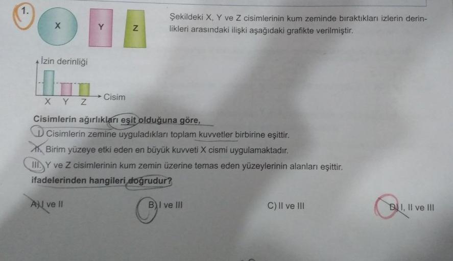 DI
Y
İzin derinliği
H
XYZ
Cisim
N
Şekildeki X, Y ve Z cisimlerinin kum zeminde bıraktıkları izlerin derin-
likleri arasındaki ilişki aşağıdaki grafikte verilmiştir.
Cisimlerin ağırlıkları eşit olduğuna göre,
DCisimlerin zemine uyguladıkları toplam kuvvetle