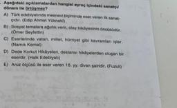 - Aşağıdaki açıklamalardan hangisi ayraç içindeki sanatçı
dönem ile örtüşmez?
A) Türk edebiyatında mesnevi biçiminde eser veren ilk sanat-
çıdır. (Edip Ahmet Yükneki)
B) Sosyal temalara ağırlık verir, olay hikâyesinin öncüsüdür.
(Ömer Seyfettin)
C) Eserlerinde vatan, millet, hürriyet gibi kavramları işler.
(Namık Kemal)
D) Dede Korkut Hikâyeleri, destansı hikâyelerden oluşan bir
eserdir. (Halk Edebiyatı)
E) Aruz ölçüsü ile eser veren 16. yy. divan şairidir. (Fuzuli)