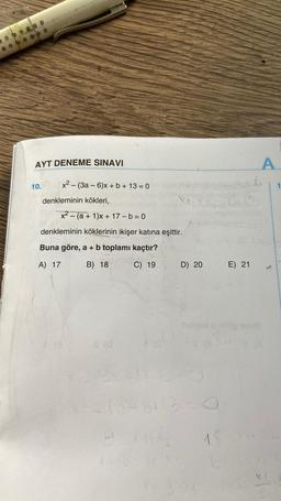 AYT DENEME SINAVI
10. x² - (3a-6)x+b+13=0
denkleminin kökleri,
XAS
x²(a + 1)x+ 17-b=0
denkleminin köklerinin ikişer katına eşittir.
Buna göre, a + b toplamı kaçtır?
A) 17
B) 18
C) 19
D) 20
18x46+13-0
9 X14X2
11:9-
1.8
E) 21
A
9
1