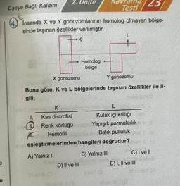 a
e
Eşeye Bağlı Kalıtım
(4) Insanda X ve Y gonozomlarının
sinde taşınan özellikler verilmiştir.
2. Unite
Doch K
Kas distrofisi
Renk Körlüğü
Hemofili
eşleştirmelerinden
A) Yalnız I
1.
HIT.
X gonozomu
Y gonozomu
Buna göre, K ve L bölgelerinde taşınan özellikler ile il-
gili;
View
K
Kavrama 23
Testi
homolog olmayan bölge-
Homolog
bölge
D) II ve III
L
Kulak içi kılllığı
Yapışık parmaklılık
Balik pulluluk
hangileri doğrudur?
B) Yalnız III
C) I ve II
E) I, II ve III
6