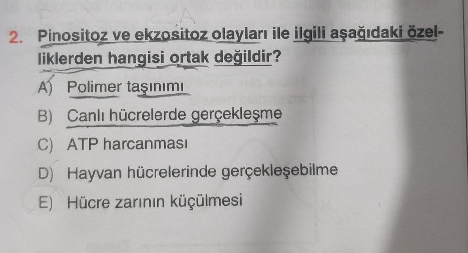 2. Pinositoz ve ekzositoz olayları ile ilgili aşağıdaki özel-
liklerden hangisi ortak değildir?
A) Polimer taşınımı
B) Canlı hücrelerde gerçekleşme
C) ATP harcanması
D) Hayvan hücrelerinde gerçekleşebilme
E) Hücre zarının küçülmesi