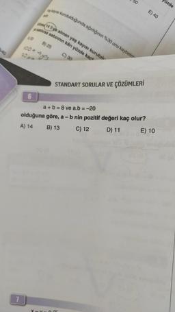 40
7
A) 20
100*
90x4
6
Yaş kayısı kurutulduğunda ağırlığının %30 unu kaybetm
Kilosu 14 tye alınan yaş kayısı kurutul
e satılırsa satıcının kârı yüzde kaç
B) 25
→ys
C) 30
STANDART SORULAR VE ÇÖZÜMLERİ
X-X 26
E) 40
a+b=8 ve a.b = -20
olduğuna göre, a - b nin pozitif değeri kaç olur?
A) 14
B) 13
C) 12
D) 11
E) 10
üzde
08 (A