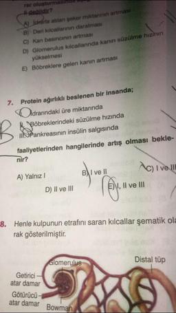 rar oluşturmas
li değildir?
B
A) İdraria atılan şeker miktarının artmasi
B) Deri kılcallarının daralması
C) Kan basıncının artması
D) Glomerulus kılcallarında kanın süzülme hızının
yükselmesi
E) Böbreklere gelen kanın artmasi
7. Protein ağırlıklı beslenen bir insanda;
Didrarındaki üre miktarında
Böbreklerindeki süzülme hızında
IIPankreasının insülin salgısında
faaliyetlerinden hangilerinde artış olması bekle-
nir?
A) Yalnız I
D) II ve III
Getirici
atar damar
Glomerulus
BAI ve Il
8. Henle kulpunun etrafını saran kılcallar şematik ola
rak gösterilmiştir.
Götürücü-
atar damar Bowman
Ac) I ve ll
EN, Il ve III
Distal tüp