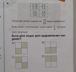 i
61
8.
0,16
0,12
3,2
2,6
2.4
1,8
C)
Yukarıda verilen sayılar ile
72
sayısı eşitleniyor.
54
Elde edilen orantılardan orantı sabiti olanların
3
4,8
3,2
üstü taranıyor.
Buna göre oluşan şekil aşağıdakilerden han-
gisidir?
A)
B)
D)