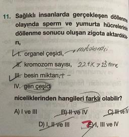 11. Sağlıklı insanlarda gerçekleşen döllenme
olayında sperm ve yumurta hücrelerinin
döllenme sonucu oluşan zigota aktardıkla
mitokondri
22tX 723 fore
ri,
L. organel çeşidi,
H. kromozom sayısı,
besin miktarı,+ -
IV. gen çeşidi
niceliklerinden hangileri farklı olabilir?
vi sinis/18
A) I ve III
B) II ve IV
D) I, II ve III
C) II ve IV
EI, III ve IV