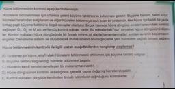 Hücre bölünmesinin kontrolü aşağıda özetlenmiştir.
Hücrelerin bölünebilmesi için ortamda yeterli büyüme faktörlerinin bulunması gerekir. Büyüme faktörü, belirli vücut
hücreleri tarafından salgılanan ve diğer hücreleri bölünmeye sevk eden bir proteindir. Her hücre tipi belirli bir ya da
birkaç çeşit büyüme faktörüne özgül cevaplar oluşturur. Birçok hücrede hücre döngüsü evreleri arasındaki kontrolü
sağlayan G₁, G₂ ve M adı verilen üç kontrol noktası vardır. Bu noktalardaki "dur" sinyalleri hücre döngüsünü düzen-
ler. Kontrol noktaları hücre döngüsünde bir önceki evreye ait olaylar tamamlanmadan sonraki evrenin başlamasını
engeller. Denetleme sistemi ile oluşabilecek mutasyonların önüne geçilerek yeni hücrelerin sağlıklı olması sağlanır.
Hücre bölünmesinin kontrolü ile ilgili olarak aşağıdakilerden hangisine ulaşılamaz?
A) Yaralanan bir hücre, etrafındaki hücrelerin bölünmesini tetiklemek için büyüme faktörü salgılar.
B) Büyüme faktörü salgılandığı hücrede bölünmeyi başlatır.
C) Hücrenin kendi kendini denetleyen bir mekanizması vardır. V
D) Hücre döngüsünün kontrolü aksadığında, genetik yapısı değişmiş hücreler oluşabilir.
E) Kontrol noktaları döngüde kendinden önceki bölümlerin doğruluğunu kontrol eder.