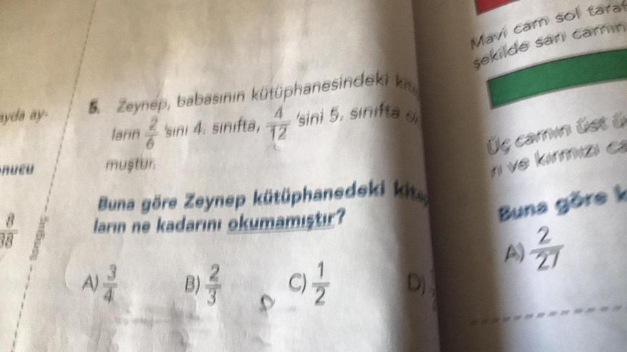 ayda ay
nucu
5. Zeynep, babasının kütüphanesindeki k
'sini 5. sinifta o
4
lanın 2'sini 4. sinifta, 12
muştur.
Buna göre Zeynep kütüphanedeki kit
ların ne kadarını okumamıştır?
B)/9) 1/2
A)-
D)
Mavi cam sol taraf
şekilde sarı camin
Üç camin tisti
ve kırmızı