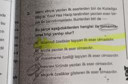 nde
bu
zit-
an
dil
ru
inde
log
Islami etkiyle yazılan ilk eserlerden biri de Kutadgu
Bilig'dir. Yusuf Has Hacip tarafından yazılan eser bir-
çok ilki barındırmaktadır. Bunlardan biri de
Bu parça aşağıdakilerden hangisi ile taman
nırsa bilgi yanlışı olur?
A) tasavvufi özellikler taşıyan ilk eser olmasıdır.
Baruzla yazılan ilk eser olmasıdır.
Csiyasetname özelliği taşıyan ilk eser olmasıdır.
D) mesnevi türünde yazılan ilk eser olmasıdır.
E alegorik özellikler gösteren ilk eser olmasıdır.