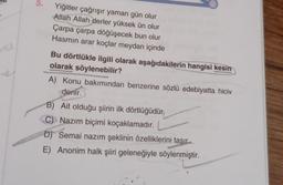 5.
Yiğitler çağrışır yaman gün olur
Allah Allah derler yüksek ün olur
Çarpa çarpa döğüşecek bun olur
Hasmin arar koçlar meydan içinde
Bu dörtlükle ilgili olarak aşağıdakilerin hangisi kesin
olarak söylenebilir?
A) Konu bakımından benzerine sözlü edebiyatta hiciv
denir.
B) Ait olduğu şiirin ilk dörtlüğüdür.
C) Nazım biçimi koçaklamadır.
D) Semai nazım şeklinin özelliklerini taşır.
E) Anonim halk şiiri geleneğiyle söylenmiştir.