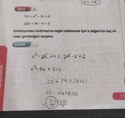 Soru
4
f(x) = x² - 2x + 4
g(x) = 3x - k +2
(K=-2
fonksiyonları birbirlerine teğet olabilmesi için k değerinin kaç ol-
ması gerektiğini bulalım.
1(+2)
Çözüm
x² - 2/x + 4 = 3/4-k+2
x25tkt2
25= (4.1.(k+2)
25 - 4k+8=O
3341
4
11