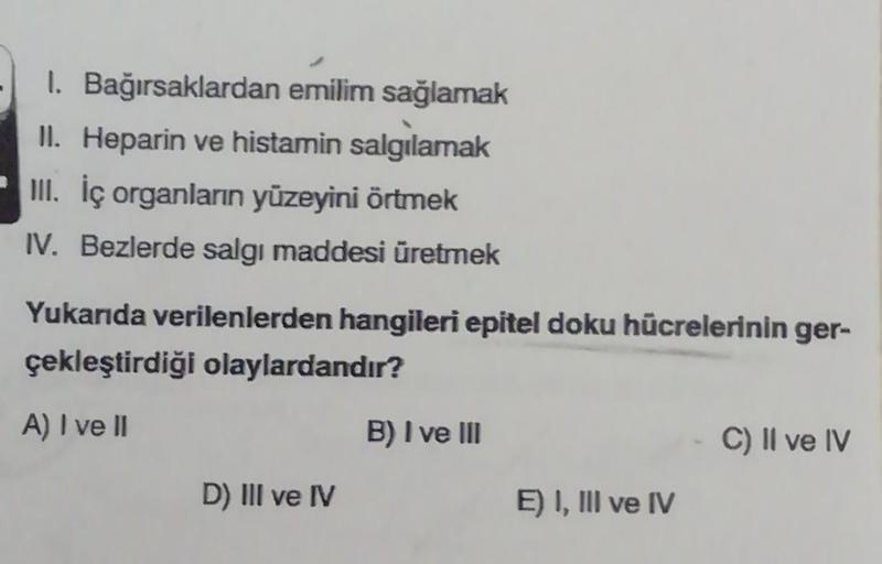 1. Bağırsaklardan emilim sağlamak
II. Heparin ve histamin salgılamak
III. İç organların yüzeyini örtmek
IV. Bezlerde salgı maddesi üretmek
Yukarıda verilenlerden hangileri epitel doku hücrelerinin ger-
çekleştirdiği olaylardandır?
A) I ve II
D) III ve IV
B