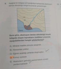 9.
Aşağıda bir bölgeye ait topoğrafya haritasında akarsuyun
denize döküldüğü bölge boyanarak gösterilmiştir.
100.
50
Deniz
Buna göre, akarsuyun denize döküldüğü boyalı
bölgede oluşan toprakların özellikleri arasında
aşağıdakilerden hangisi gösterilemez?
A) Mineral madde yönüyle zengindir.
B) Horizonları yoktur.
C) Eğimin azaldığı yerlerde oluşmuştur.
D) Kırmızı renklidir.
E) Akarsuların getirdiği malzemelerle sürekli
yenilenmektedir.
11. F