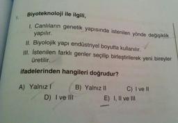 1.
Biyoteknoloji ile ilgili,
1. Canlıların genetik yapısında istenilen yönde değişiklik
yapılır.
II. Biyolojik yapı endüstriyel boyutta kullanılır.
III. İstenilen farklı genler seçilip birleştirilerek yeni bireyler
üretilir.
ifadelerinden hangileri doğrudur?
A) Yalnızl
D) I ve Ill
B) Yalnız II
C) I ve II
E) I, II ve III