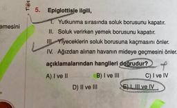 emesini
TOS
5. Epiglottisle ilgili,
1. Yutkunma sırasında soluk borusunu kapatır.
II. Soluk verirken yemek borusunu kapatır.
III
Yiyeceklerin soluk borusuna kaçmasını önler.
IV. Ağızdan alınan havanın mideye geçmesini önler.
açıklamalarından hangileri doğrudur?
A) I ve II
B) I ve III
D) II ve III
hala
Rag
C) I ve IV
E) I III ve IV
25