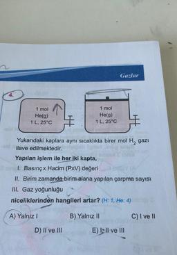 4.
1 mol
He(g)
1 L, 25°C
A) Yalniz I
1 mol
He(g)
1 L, 25°C
#
Yukarıdaki kaplara aynı sıcaklıkta birer mol H₂ gazi
ilave edilmektedir.
Yapılan işlem ile her iki kapta,
sil. Basınçx Hacim (PxV) değeri
II. Birim zamanda birim alana yapılan çarpma sayısı
III. Gaz yoğunluğu
niceliklerinden hangileri artar? (H: 1, He: 4)
D) II ve III
Gazlar
B) Yalnız II
E) III ve III
C) I ve II
Gra