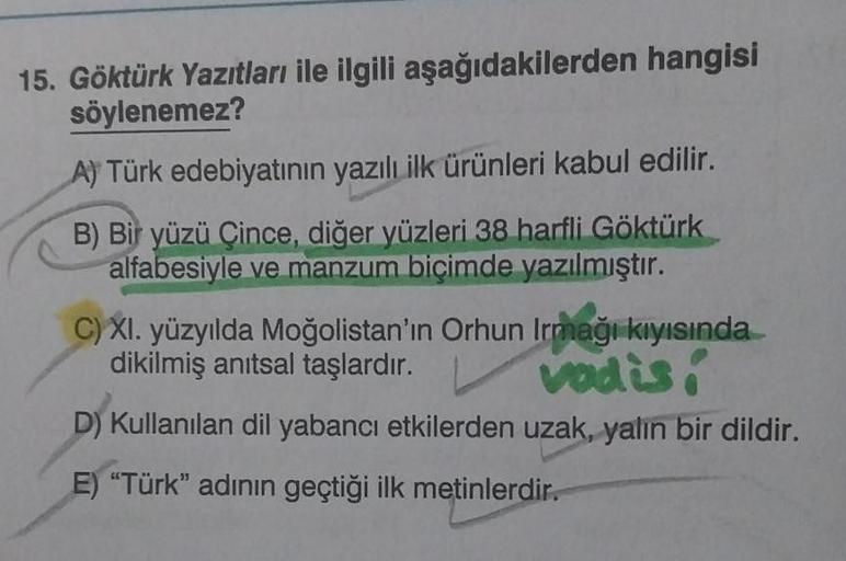 15. Göktürk Yazıtları ile ilgili aşağıdakilerden hangisi
söylenemez?
A) Türk edebiyatının yazılı ilk ürünleri kabul edilir.
B) Bir yüzü Çince, diğer yüzleri 38 harfli Göktürk
alfabesiyle ve manzum biçimde yazılmıştır.
C) XI. yüzyılda Moğolistan'ın Orhun Ir