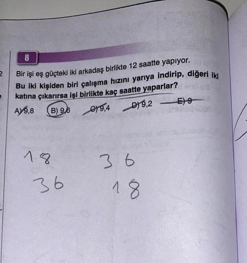 2
8
Bir işi eş güçteki iki arkadaş birlikte 12 saatte yapıyor.
Bu iki kişiden biri çalışma hızını yarıya indirip, diğeri iki
katına çıkarırsa işi birlikte kaç saatte yaparlar?
A) 9,8
B) 9,6
18
36
D)9,2 E) 9
9,4 D) 9,2
36
18