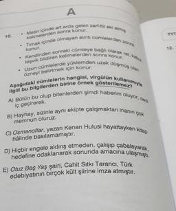 A
kelimelerden sonra konur.
Metin içinde art arda gelen zarf-fiil eki almış
Tırnak içinde olmayan alıntı cümlelerden sonra
Kendinden sonraki cümleye bağlı olarak ret, kabul,
Uzun cümlelerde yüklemden uzak düşmüş olan
konur.
teşvik bildiren kelimelerden sonra konur.
özneyi belirtmek için konur.
Aşağıdaki cümlelerin hangisi, virgülün kullanımıyla
ilgili bu bilgilerden birine örnek gösterilemez?
A) Bütün bu olup bitenlerden şimdi haberim oluyor, dedi
iç geçirerek.
10.
.
.
.
.
B) Hayhay, sizinle aynı ekipte çalışmaktan inanın çok
memnun oluruz.
C) Osmanoflar, yazarı Kenan Hulusi hayattayken kitap
hâlinde basılamamıştır.
D) Hiçbir engele aldırış etmeden, çalışıp çabalayarak,
hedefine odaklanarak sonunda amacına ulaşmıştı.
E) Otuz Beş Yaş şairi, Cahit Sıtkı Tarancı, Türk
edebiyatının birçok kült şiirine imza atmıştır.
TYT
12.