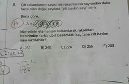 8. Çift rakamlarının sayısı tek rakamlarının sayısından daha
fazla olan doğal sayılara "çift baskın sayı" denir.
Buna göre,
A
A = {0, 1020304, 3, 6}
5,
kümesinin elemanları kullanılarak rakamları
birbirinden farklı, dört basamaklı kaç tane çift baskın
sayı yazılabilir?
A) 252
Izak ta
145
108
4
B) 240
C) 224
D) 256
E) 208