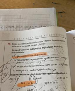 fir, yüksek dozda rodypsyon.
1.D 2. B 3. B 4. C 5. E 6. E 7. C 8. C 9. C 10. D 11. D 12.A
10. Bütün kışı Datça sahillerinde geçiren Kerem, Ağustos ayında
sıcaklarda bunalarak yaylaya çıkmıştır.
da vid anablur
gluk
Mhesi/
Buna göre yükselti değişikliğine bağlı olarak Kerem'in
fizyolojisinde,
Hemoglobin sentezi hızlanmıştır.
Böbreklerden salgılanan eritropoietin hormonu miktarı
artmıştır. Yalyvo sayis
. Akciğer alveollerinde oksijenin kısmi basıncı azalmıştır.
IV. Metabolizma bazal seviyeye inmiştir.
değişimlerinden hangilerinin meydana gelmesi beklenir?
A) Ive I
Cy
C) III ve IV
D) I, II ve I
B) ve III
E) II, III ve IV
ye br
SC
1.