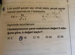 k bir pozitif gerçek sayı olmak üzere, gerçek sayılar
kümesi üzerinde bir f fonksiyonu
kx
x² +1
biçiminde tanımlanıyor.
f(x) =
V
f fonksiyonunun yerel maksimum değeri 5 oldu-
ğuna göre, k değeri kaçtır?
A) 5
Ⓡ10
C) 15
D) 20
E) 25
Ar