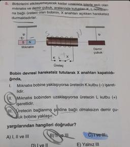 5. Birbirlerini etkileyemeyecek kadar uzaklıkta iplerle asılı olan
mıknatıs ve demir çubuk, aralarında kutupları K, L noktaları-
na bağlı üreteci olan bobinin, X anahtarı açıkken hareketsiz
durmaktadırlar.
ip
+
SN
Mıknatıs
KL
Üretec
X
D) I ve II
H
ip
Demir
çubuk
Bobin devresi hareketsiz tutularak X anahtarı kapatıldı-
ğında,
1.
Mıknatıs bobine yaklaşıyorsa üretecin K kutbu (-) işaret-
lidir.
II. Mıknatıs bobinden uzaklaşıyorsa üretecin L kutbu (+)
işaretlidir.
II. Üretecin bağlanma şekline bağlı olmaksızın demir çu-
buk bobine yaklaşır.
yargılarından hangileri doğrudur?
A) I, II ve III
B) ve III
C) I've !!!
E) Yalnız III