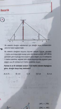 Benzerlik
5.
4.
A 1
Bir elektrik direğini sabitlemek için direğin tepe noktasından
yere iki halat bağlanmıştır.
K
Bu elektrik direğinin boyunu ölçmek isteyen Ferhat, elindeki
1 metre uzunluğundaki sopayı yere dik olarak soldaki telin altına
şekildeki gibi koyduğunda sopanın yere değen ucu A noktasına
1 metre uzaklıkta, sağdaki telin altına koyduğunda sopanın yere
değen ucu B noktasına 2 metre uzaklıkta oluyor.
A) 3,75
Ferhat A ve B noktaları arasını 12,6 metre olarak ölçtüğüne
göre, direğin boyu kaç metredir?
B) 3,8
1136242
C) 4
2 B
10
D
D) 4,2
E) 4,4
|AF| = |FB|
|DK| = |KE|