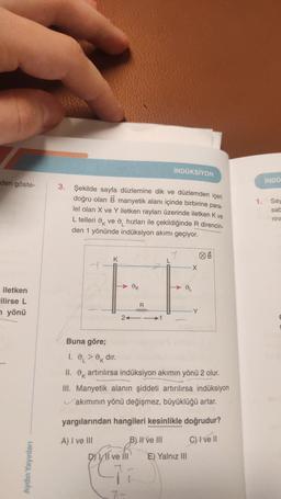 den göste-
iletken
ilirse L
yönü
Aydın Yayınları
para-
3. Şekilde sayfa düzlemine dik ve düzlemden içeri
doğru olan B manyetik alanı içinde birbirine
lel olan X ve Y iletken rayları üzerinde iletken K ve
L telleri ve hızları ile çekildiğinde R direncin-
den 1 yönünde indüksiyon akımı geçiyor.
Buna göre;
K
> dir.
24
OK
D) Il ve Ill
R
www
7-
İNDÜKSİYON
7
1.
II. artırılırsa indüksiyon akımın yönü 2 olur.
III. Manyetik alanın şiddeti artırılırsa indüksiyon
akımının yönü değişmez, büyüklüğü artar.
B) II ve III
yargılarından hangileri kesinlikle doğrudur?
A) I ve III
C) I ve Il
X
DL
E) Yalnız III
1.
İNDÜ
Say
sab
rinc