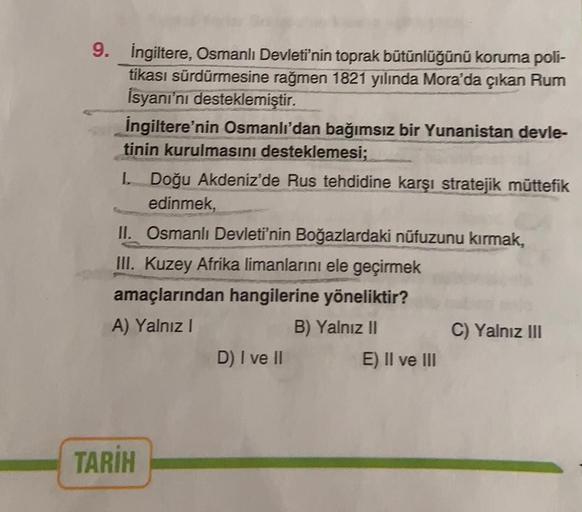 9. İngiltere, Osmanlı Devleti'nin toprak bütünlüğünü koruma poli-
tikası sürdürmesine rağmen 1821 yılında Mora'da çıkan Rum
İsyanı'nı desteklemiştir.
İngiltere'nin Osmanlı'dan bağımsız bir Yunanistan devle-
tinin kurulmasını desteklemesi;
I. Doğu Akdeniz'd