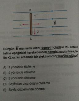 K
L
T
2
too
Düzgün B manyetik alanı demeti içindeki KL iletken
teline aşağıdaki hareketlerden hangisi yaptırılırsa, te-
lin KL uçları arasında bir elektromotor kuvveti oluşur?
A) 1 yönünde öteleme
B) 2 yönünde öteleme
C) 3 yönünde öteleme
D) Sayfadan dışa doğru öteleme
E) Sayfa düzleminde dönme