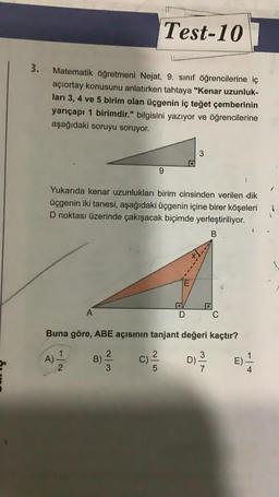 3.
Matematik öğretmeni Nejat, 9. sınıf öğrencilerine iç
açıortay konusunu anlatırken tahtaya "Kenar uzunluk-
ları 3, 4 ve 5 birim olan üçgenin iç teğet çemberinin
yarıçapı 1 birimdir." bilgisini yazıyor ve öğrencilerine
aşağıdaki soruyu soruyor.
A
A)
Yukarıda kenar uzunlukları birim cinsinden verilen dik
üçgenin iki tanesi, aşağıdaki üçgenin içine birer köşeleri
D noktası üzerinde çakışacak biçimde yerleştiriliyor.
B
B)
2
Test-10
3
C)
9
Buna göre, ABE açısının tanjant değeri kaçtır?
1
D) -/-/2
2/5
●
3
D
C
(