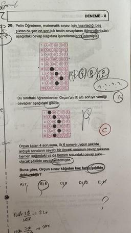 Sanal
el
29. Pelin Öğretmen, matematik sınavı için hazırladığı beş
şıktan oluşan on soruluk testin cevaplarını öğrencilerinden
aşağıdaki cevap kâğıdına işaretlemelerin istemiştir.
omosi
S
A
R
te
1
2345
HOOP
Bu sınıftaki öğrencilerden Orçun'un ilk altı soruya verdiği
cevaplar aşağıdaki gibidir
A) 7,
5 (A) (B)
6
179x 29
Z(A) (B)
8 A) (B
9 A B
10 (A)
1
23456
2 A
3 (A) (B)
A
6 A
A (B
B) 8
160x.20-132x
107
Orçun kalan 4 sorusunu, ilk 6 soruya uygun şekilde
ardışık soruların cevabı bir önceki sorunun cevap şıkkının
hemen sağındaki ya da hemen solundaki cevap şıkkı
olacak şekilde cevaplandırmıştır.
DENEME-8
Buna göre, Orçun sınav kâğıdını kaç farklı şekilde
doldurabilir?
-26x
(8)
C) 9
2.2.2.2.
D) 10
E)