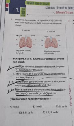 1.
1. Dinlenme durumundaki bir kişide soluk alıp vermede
etkili olan diyaframın iki farklı durumu şekilde göste-
rilmiştir.
Akciğer
BAŞARI İZLEME TESTİ
1. durum
Diyafram kasılmış
durumda
V
Trake
VA) I ve II
SOLUNUM SİSTEMİ VE ÜRİNER
Solunum Sistemi
2. durum
Buna göre, I. ve II. durumda gerçekleşen olaylarla
ilgili olarak,
Akciğer
Akciğer hacminin artması ve basıncının düşmesi
1. durumda meydana gelir.
II. Hem 1 hem de 2. durumda olayın gerçekleşmesi
için enerji harcanır.
B) I ve III
Trake
D) II, III ve IV
Diyafram gevşemiş
durumunda
III. Akeigerlerin geri yaylanma basıncı 2. durumdaki
olayın gerçekleşmesinde etkili olur.
24
IV. Hem 1 hem de 2. durumda alveol kılcalları ile al-
veol boşluğu arasında gaz değişimi olur.
yorumlarından hangileri yapılabilir?
C) III ve IV
E) I, II, III ve IV
3. A
n
Paylaşım Yayınları
1