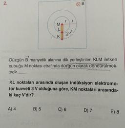 2.
K
Düzgün B manyetik alanına dik yerleştirilen KLM iletken
çubuğu M noktası etrafında düzgün olarak döndürülmek-
tedir.
A) 4
KL noktaları arasında oluşan indüksiyon elektromo-
tor kuvveti 3 V olduğuna göre, KM noktaları arasında-
ki kaç V'dir?
B) 5
B
C) 6
D) 7
E) 8