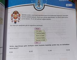 100
9
isinde
7.
Bu robot için aşağıdaki gibi bir algoritma yazılmıştır.
A) 64
Şekilde verilen robot basit algoritma yazımı ile kodlanarak bilgisayar üzerinden
kontrol edilebilmektedir. Robot için yazılan algoritmada 1 br (birim) ilerle komu-
tu ile robotun 16 cm ileri gitmesi sağlanmaktadır.
Başla
3 br ilerle
B) 60
1 saniye bekle
Yarım br ilerle
1 saniye bekle
Çeyrek br ilerle
Dur
münüp Aanslo
Kesirlerle işle
Verilen algoritmaya göre ilerleyen robot harekete başladığı yerden kaç cm ilerledikten
sonra durur?
TEST-3
C) 48
D) 36