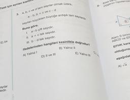 Testi için ayrılan kısm
E) 54
ayılar
tedir.
lari
3. a, b, c ve d tam sayılar olmak üzere,
sayıları küçükten büyüğe ardışık tam sayılardır.
a-b, b + c ve c - d
Buna göre,
I.
II. a + c tek sayıdır.
III. b-d tek sayıdır.
ifadelerinden hangileri kesinlikle doğrudur?
A) Yalnız I
B) Yalnız II
ab çift sayıdır.
D) II ve III
E) Yalnız III
5.
Kısa
üçgenin hipotenüsü
a
Alanı S birim
ABCD ve EF
EFHK kare
olduğuna
aşağıdak
A) √a