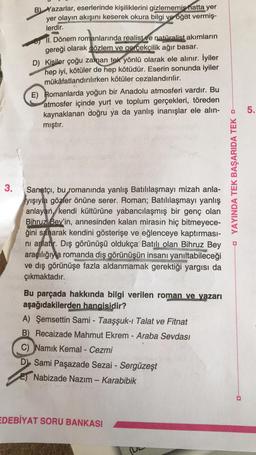 3.
B) Yazarlar, eserlerinde kişiliklerini gizlememiş hatta yer
yer olayın akışını keserek okura bilgi ve öğüt vermiş-
lerdir.
II. Dönem romanlarında realist ve natüralist akımların
gereği olarak gözlem ve gerçekçilik ağır basar.
D) Kisiler çoğu zaman tek yönlü olarak ele alınır. İyiler
hep iyi, kötüler de hep kötüdür. Eserin sonunda iyiler
mükâfatlandırılırken kötüler cezalandırılir.
E) Romanlarda yoğun bir Anadolu atmosferi vardır. Bu
atmosfer içinde yurt ve toplum gerçekleri, töreden
kaynaklanan doğru ya da yanlış inanışlar ele alın-
mıştır.
Sanatçı, bu romanında yanlış Batılılaşmayı mizah anla-
yışıyla gözler önüne serer. Roman; Batılılaşmayı yanlış
anlayan, kendi kültürüne yabancılaşmış bir genç olan
Bihruz Bey'in, annesinden kalan mirasin hiç bitmeyece-
ğini sanarak kendini gösterişe ve eğlenceye kaptırması-
nı anlatır. Dış görünüşü oldukça Batılı olan Bihruz Bey
aracılığıyla romanda diş görünüşün insanı yanıltabileceği
ve dış görünüşe fazla aldanmamak gerektiği yargısı da
çıkmaktadır.
S
Bu parçada hakkında bilgi verilen roman ve yazarı
aşağıdakilerden hangisidir?
A) Şemsettin Sami - Taaşşuk-ı Talat ve Fitnat
B) Recaizade Mahmut Ekrem - Araba Sevdası
C) Namık Kemal - Cezmi
D) Sami Paşazade Sezai - Sergüzeşt
E Nabizade Nazım - Karabibik
EDEBİYAT SORU BANKASI
YAYINDA TEK BAŞARIDA TEK D..
5.