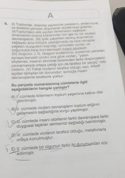 A
6. (1) Toplumlar, ikilemler sayesinde yasalarını, ahlaki kural
ve ilkelerini yeniden düşünerek düzeltmeye giderler.
(II) Toplumların etik açıdan ilerlemesini sağlayan
dinamizmin önemli köklerinden biri işte bu tür vicdani
davranışlardır. (III) İyilik yaparken sevinç duymamızı
sağlayan ama kötülük yaptığımızda da bize istiraplar
yaşatan duyguların kaynağı, içimizdeki vicdan ve
çoğunlukla karşı konulamayan insani otoritedir.
(IV) Düşünür J. G. Gregori vicdanımızı, suretimizi yansıtan
aynaya benzetir çünkü ona göre vicdan, "yalan
söylemez, insanın zihninde birbirinden farklı düşüncelerin
çarpışmasıyla ortaya çıktığı için de tarafsız bir yargıç" rolü
üstlenir. (V) Fakat vicdanın tarafsız olduğu savi, felsefi
açıdan tartışılan bir durumdur; sonuçta insani
davranışlarda tarafsızlık yoktur.
Bu parçada numaralanmış cümlelerle ilgili
aşağıdakilerin hangisi yanlıştır?
A). cümlede ikilemlerin toplum yaşamına katkısı dile
getirilmiştir.
B) II. cümlede vicdani davranışların toplum etiğinin
gelişmesini sağladığına vurgu yapılmıştır.
Laur
Cil. cümlede insani otoritenin farklı davranışlara farklı
duygusal tepkiler vermemizi sağladığı belirtilmiştir.
DIV. cümlede vicdanın tarafsız olduğu, metaforlarla
ortaya konulmuştur.
E) V. cümlede bir olgunun farklı iki durumundan söz
edilmiştir.