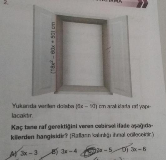 (18x² - 60x + 50) cm
Yukarıda verilen dolaba (6x-10) cm aralıklarla raf yapı-
lacaktır.
Kaç tane raf gerektiğini veren cebirsel ifade aşağıda-
kilerden hangisidir? (Rafların kalınlığı ihmal edilecektir.)
A) 3x-3
B) 3x-4
13x-5D) 3x-6