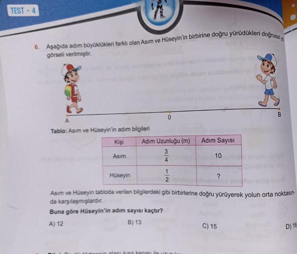 TEST-4
6. Aşağıda adım büyüklükleri farklı olan Asım ve Hüseyin'in birbirine doğru yürüdükleri doğrusal yo
görseli verilmiştir.
A
Tablo: Asım ve Hüseyin'in adım bilgileri
Kişi
Asım
Hüseyin
hills elnom enebil
Adım Uzunluğu (m)
3
4
1/2
Adım Sayısı
10
?
1051
