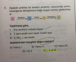 9. Aşağıda polimer bir besinin sindirimi, solunumda yıkımı,
karaciğerde dönüşümüne bağlı oluşan ürünler gösterilmiş-
tir.
X
Sindirim
Y
Yıkım
Z
D) I ve II
Tepkimeye göre,
I. X'in sindirimi midede başlar.
II. Y hem asidik hem bazik özellik taşır.
III. Z; NH₂, L ise üredir.
ifadelerinden hangileri doğru olabilir?
A) Yalnız I
B) Yalnız II
Dönüşüm
C) Yalnız III
E) I, II ve III