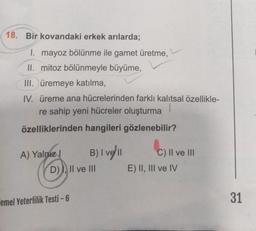 18. Bir kovandaki erkek arılarda;
1. mayoz bölünme ile gamet üretme,
II. mitoz bölünmeyle büyüme,
III. üremeye katılma,
IV. üreme ana hücrelerinden farklı kalıtsal özellikle-
re sahip yeni hücreler oluşturma
özelliklerinden hangileri gözlenebilir?
A) Yalnız
B) | vell
D)), II ve III
Temel Yeterlilik Testi-6
C) II ve III
E) II, III ve IV
31