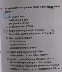 2. Aşağıdakilerin hangisinin nazım şekli yanlış belir-
tilmiştir?
e
A) Ah o beni o beni
Kakül örtmüş o beni
Ben yârimi unutmam
Unutsa da o beni / Türkü
9
B) Bir buse mi bir gül mü dedi gönlüm
Bir nim tebessümle afet gülüverdi / Gazel.
C) Bize nisbet mi sultanım
Adûlara salınırsın
Yusuf misli cânım
Sevildikçe alınırsın / Semai
D) Yüzüm sürüp çemenler gibi hâke
Dualar eyledim ol zât-ı pâke / Mesnevi
E) Senden boşalan bağrıma gözyaşları dolmuş
Gördüm ki yazın bastığımız otlar solmuş
Son demde bu mevsim gibi benzim de kül olmuş
Geçtim yine dün eski hazan bahçelerinden / Şarkı