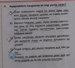 4.
Aşağıdakilerin hangisinde bir bilgi yanlışı vardır?
(A) Divan edebiyatının önemli bir ahenk ögesi olan
aruz ölçüsü, hecelerin uzunluk ve kısalık özellik-
lerinin dikkate alındığı kalıplardır.
B) Manzum hikâyeler; uyaklı, ölçülü olmaları bakımın-
dan şiire; bir olay örgüsüne yaslanmaları, mekân
kişi, zaman ögelerini barındırmaları bakımından
hikâyeye benzer.
Şiirler, yazıldıkları dönemin zihniyetini yansıttıkları
gibi şairlerinin duygu ve düşünce dünyalarını da
gösterir.
Dmgeli anlatım, şiiri okurun sezgisine açık hâle ge-
tirir.
E) Duygulu ve coşkulu şiir anlamına gelen epik şiir-
lerde didaktik ya da lirik unsurlar bulunmaz.